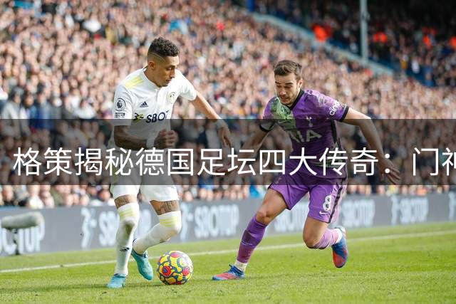 格策揭秘德国足坛四大传奇：门神诺伊尔与三巨星并列